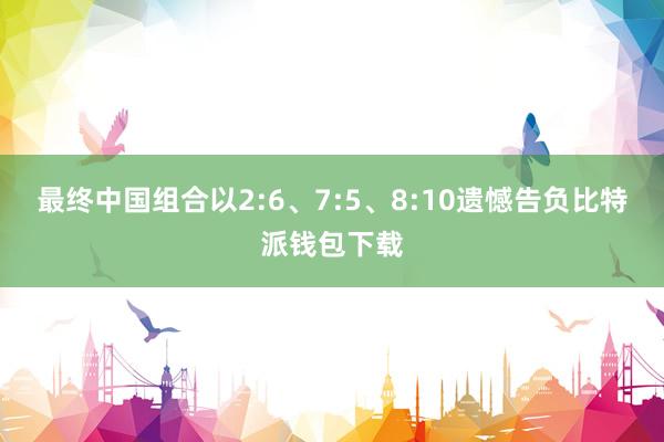 最终中国组合以2:6、7:5、8:10遗憾告负比特派钱包下载