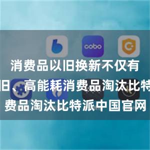 消费品以旧换新不仅有效促进老旧、高能耗消费品淘汰比特派中国官网